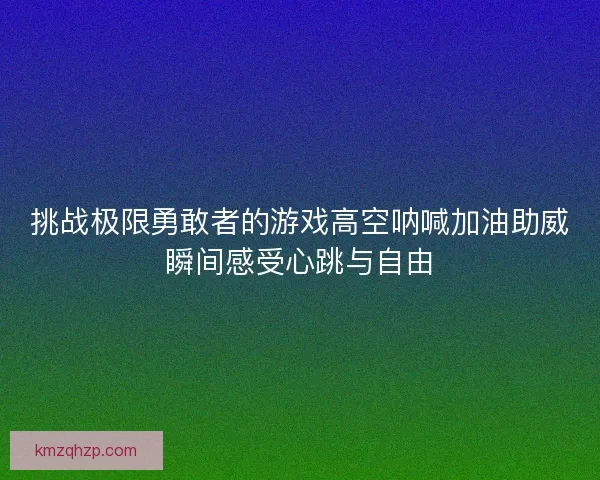 挑战极限勇敢者的游戏高空呐喊加油助威瞬间感受心跳与自由