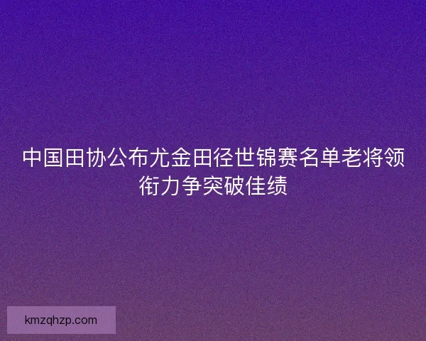 中国田协公布尤金田径世锦赛名单老将领衔力争突破佳绩