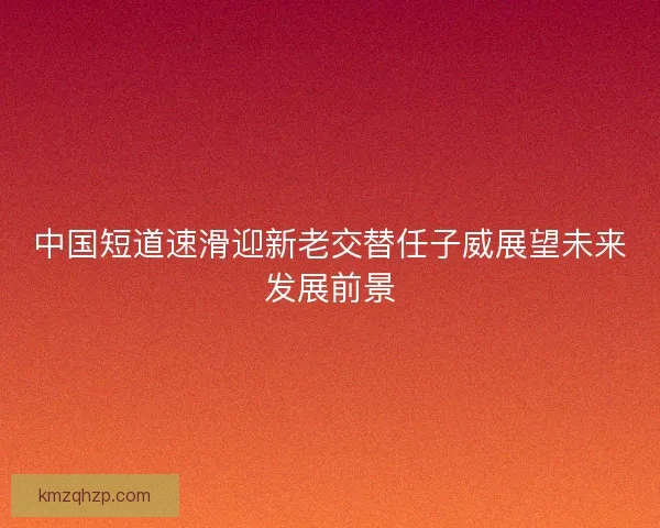 中国短道速滑迎新老交替任子威展望未来发展前景