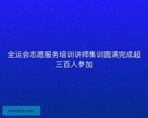 全运会志愿服务培训讲师集训圆满完成超三百人参加