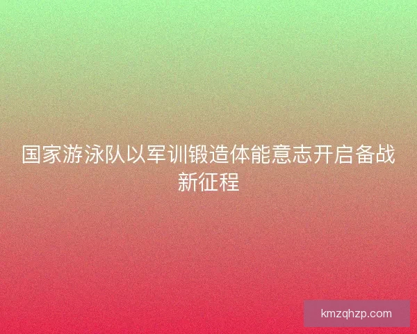 国家游泳队以军训锻造体能意志开启备战新征程